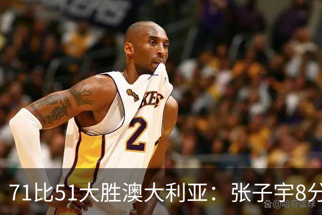 71比51大胜澳大利亚：张子宇8分3篮板背后的战术价值